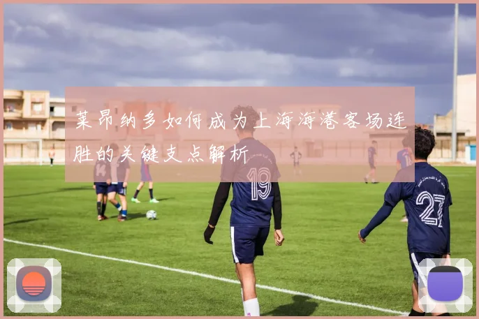 莱昂纳多如何成为上海海港客场连胜的关键支点解析