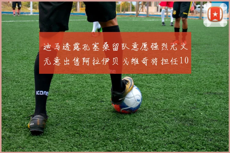 迪马透露孔塞桑留队意愿强烈尤文无意出售阿拉伊贝戈维奇将担任10号位