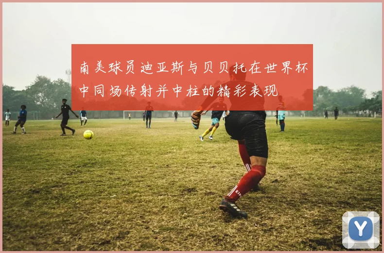 南美球员迪亚斯与贝贝托在世界杯中同场传射并中柱的精彩表现