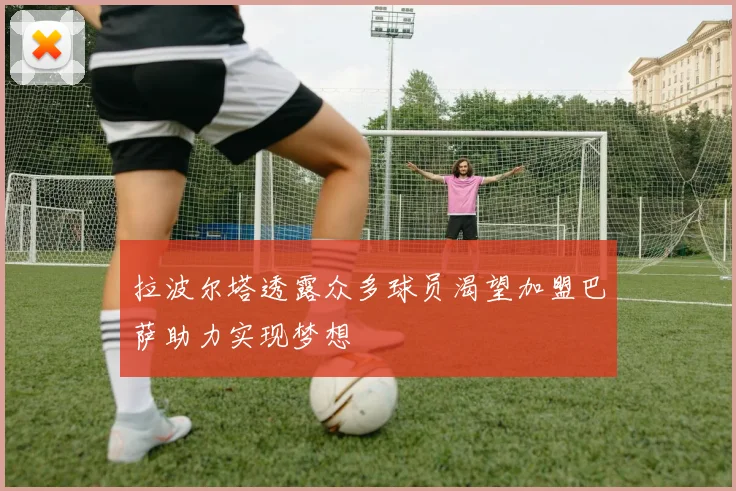 拉波尔塔透露众多球员渴望加盟巴萨助力实现梦想