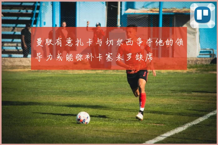 曼联有意扎卡与切尔西争夺他的领导力或能弥补卡塞米罗缺席