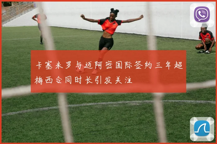 卡塞米罗与迈阿密国际签约三年超梅西合同时长引发关注