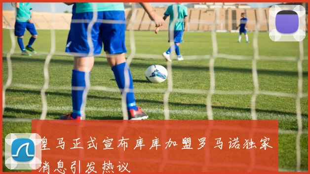 皇马正式宣布库库加盟罗马诺独家消息引发热议