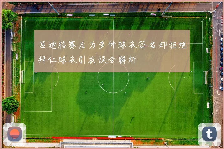 吕迪格赛后为多件球衣签名却拒绝拜仁球衣引发误会解析