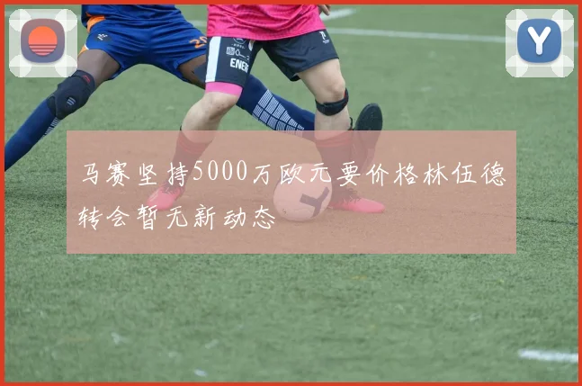 马赛坚持5000万欧元要价格林伍德转会暂无新动态