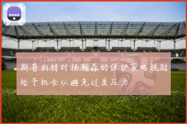 斯普利特对杨瀚森的保护策略适时给予机会以避免过度压力