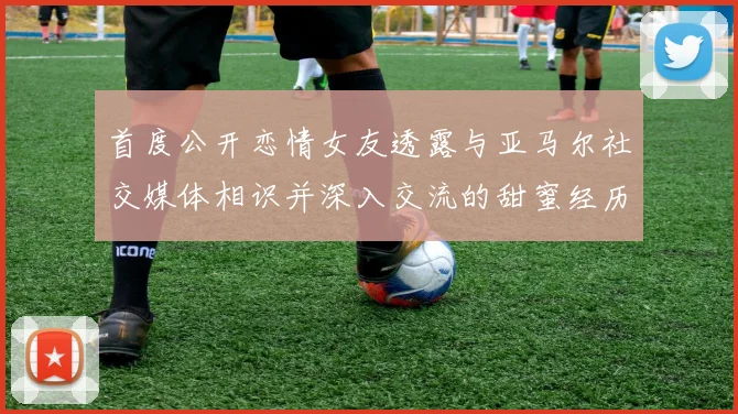 首度公开恋情女友透露与亚马尔社交媒体相识并深入交流的甜蜜经历