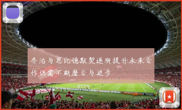 乔治与恩比德默契逐渐提升未来合作仍需不断磨合与进步