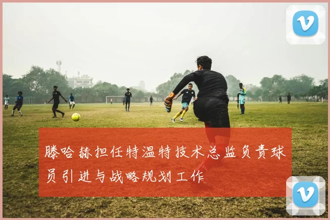 滕哈赫担任特温特技术总监负责球员引进与战略规划工作