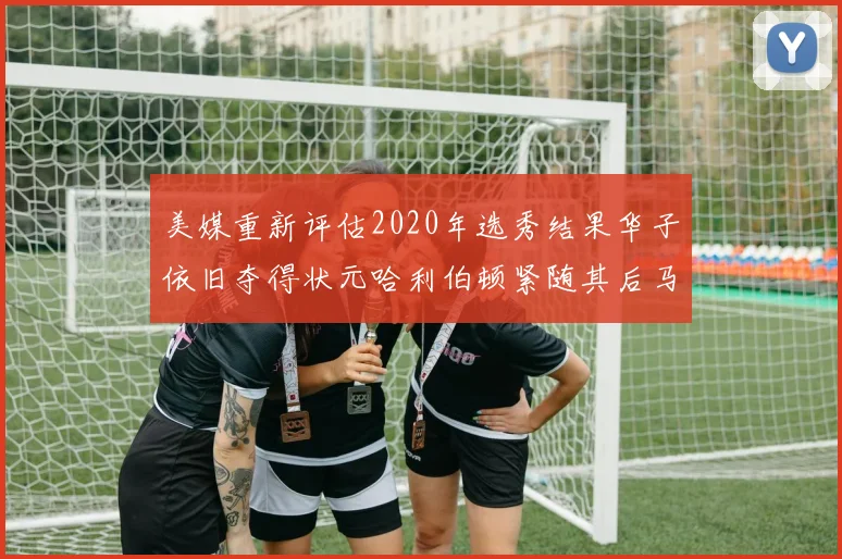 美媒重新评估2020年选秀结果华子依旧夺得状元哈利伯顿紧随其后马克西位列探花