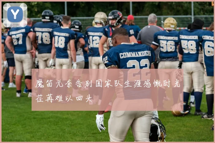魔笛无奈告别国家队生涯感慨时光荏苒难以回头