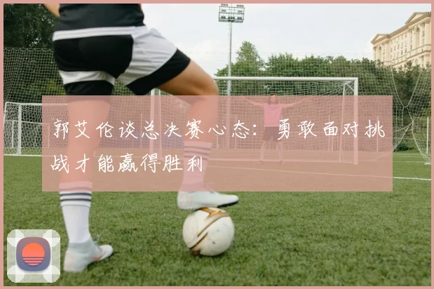 郭艾伦谈总决赛心态：勇敢面对挑战才能赢得胜利