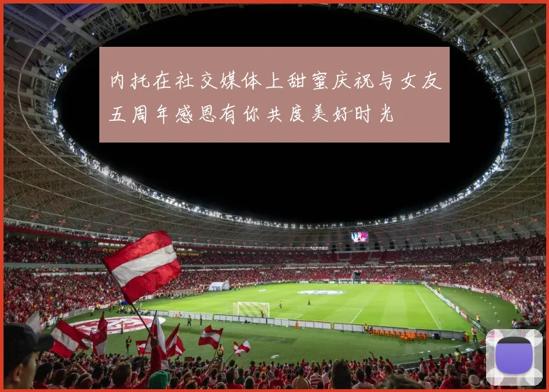 内托在社交媒体上甜蜜庆祝与女友五周年感恩有你共度美好时光