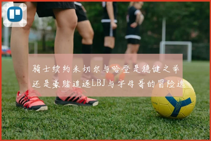 骑士续约米切尔与哈登是稳健之举还是豪赌追逐LBJ与字母哥的冒险选择