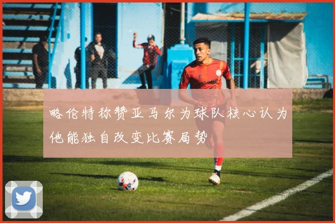 略伦特称赞亚马尔为球队核心认为他能独自改变比赛局势