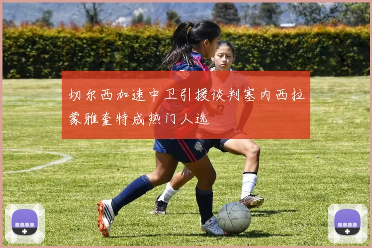 切尔西加速中卫引援谈判塞内西拉蒙雅奎特成热门人选