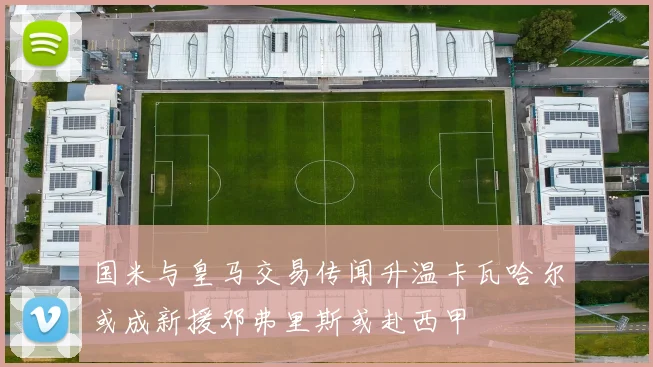 国米与皇马交易传闻升温卡瓦哈尔或成新援邓弗里斯或赴西甲